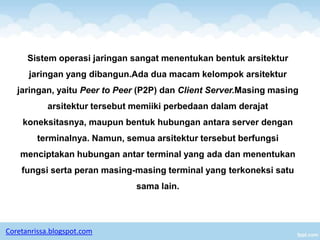 Sistem operasi jaringan sangat menentukan bentuk arsitektur
      jaringan yang dibangun.Ada dua macam kelompok arsitektur
   jaringan, yaitu Peer to Peer (P2P) dan Client Server.Masing masing
            arsitektur tersebut memiiki perbedaan dalam derajat
    koneksitasnya, maupun bentuk hubungan antara server dengan
         terminalnya. Namun, semua arsitektur tersebut berfungsi
    menciptakan hubungan antar terminal yang ada dan menentukan
    fungsi serta peran masing-masing terminal yang terkoneksi satu
                                sama lain.




Coretanrissa.blogspot.com
 