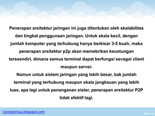 Penerapan arsitektur jaringan ini juga ditentukan oleh skalabilitas
       dan tingkat penggunaan jaringan. Untuk skala kecil, dengan
    jumlah komputer yang terhubung hanya berkisar 3-5 buah, maka
         penerapan arsitektur p2p akan memebrikan keuntungan
   terssendiri, dimana semua terminal dapat berfungsi sevagai client
                            maupun server.
        Namun untuk sistem jaringan yang lebih besar, bak jumlah
      terminal yang terhubung maupun skala jangkauan yang lebih
    luas, apa lagi untuk penanganan sister, penerapan arsitektur P2P
                            tidak efektif lagi.


Coretanrissa.blogspot.com
 