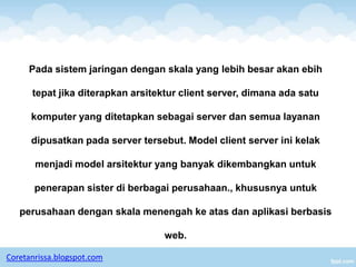 Pada sistem jaringan dengan skala yang lebih besar akan ebih

      tepat jika diterapkan arsitektur client server, dimana ada satu

      komputer yang ditetapkan sebagai server dan semua layanan

      dipusatkan pada server tersebut. Model client server ini kelak

       menjadi model arsitektur yang banyak dikembangkan untuk

       penerapan sister di berbagai perusahaan., khususnya untuk

   perusahaan dengan skala menengah ke atas dan aplikasi berbasis

                                   web.

Coretanrissa.blogspot.com
 