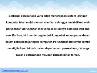 Berbagai perusahaan yang telah menerapkan sistem jaringan

    komputer telah mulai menuai manfaat sehingga mulai diikuti oleh

    perusahaan-perusahaan lain yang sebelumnya bersikap wait and

    see. Bahkan, kini cenderung terjadi kompetisi antara perusahaan

   dalam peberapan jaringan komputer. Perusahaan berlomba-lomba

    mendigitalkan diri baik dalam departemen, perusahaan, cabang-

             cabang perusahaan maupun dengan pihak terkait.




Coretanrissa.blogspot.com
 