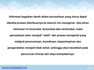 Informasi bagaikan darah dalam perusahaan yang harus dapat

     dikelola proses distribusinya ke seluruh lini manajerial. Jika aliran

           informasi ini tersendat, tersumbat atau terhambat, maka

       perusahaan akan menjadi “sakit” dan proses menajerial yang

            meliputi perencanaan, koordinasi, kepemimpinan dan

     pengendalian menjadi tidak sehat, sehingga akan berakibat pada

                   penurunan kinerja dan daya kompetesinya.




Coretanrissa.blogspot.com
 