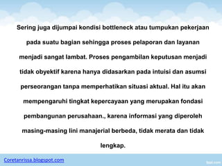 Sering juga dijumpai kondisi bottleneck atau tumpukan pekerjaan

         pada suatu bagian sehingga proses pelaporan dan layanan

      menjadi sangat lambat. Proses pengambilan keputusan menjadi

      tidak obyektif karena hanya didasarkan pada intuisi dan asumsi

      perseorangan tanpa memperhatikan situasi aktual. Hal itu akan

       mempengaruhi tingkat kepercayaan yang merupakan fondasi

        pembangunan perusahaan., karena informasi yang diperoleh

       masing-masing lini manajerial berbeda, tidak merata dan tidak

                                 lengkap.

Coretanrissa.blogspot.com
 