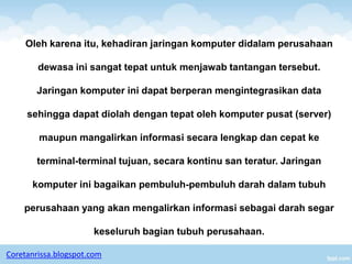 Oleh karena itu, kehadiran jaringan komputer didalam perusahaan

        dewasa ini sangat tepat untuk menjawab tantangan tersebut.

        Jaringan komputer ini dapat berperan mengintegrasikan data

     sehingga dapat diolah dengan tepat oleh komputer pusat (server)

        maupun mangalirkan informasi secara lengkap dan cepat ke

        terminal-terminal tujuan, secara kontinu san teratur. Jaringan

      komputer ini bagaikan pembuluh-pembuluh darah dalam tubuh

    perusahaan yang akan mengalirkan informasi sebagai darah segar

                      keseluruh bagian tubuh perusahaan.

Coretanrissa.blogspot.com
 
