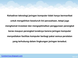 Kehadiran teknologi jaringan komputer tidak hanya bermanfaat

          untuk mengalirkan keseluruh lini perusahaan, tetapi juga

    menghemat investasi dan mengoptimalkan penggunaan perangkat

        keras maupun perangkat lunaknya karena jaringan komputer

      menyediakan fasilitas komputer berbagi pakai semua peralatan

             yang terhubung dalam lingkungan jaringan tersebut.




Coretanrissa.blogspot.com
 