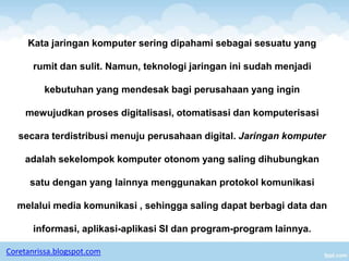Kata jaringan komputer sering dipahami sebagai sesuatu yang

       rumit dan sulit. Namun, teknologi jaringan ini sudah menjadi

          kebutuhan yang mendesak bagi perusahaan yang ingin

     mewujudkan proses digitalisasi, otomatisasi dan komputerisasi

   secara terdistribusi menuju perusahaan digital. Jaringan komputer

     adalah sekelompok komputer otonom yang saling dihubungkan

      satu dengan yang lainnya menggunakan protokol komunikasi

  melalui media komunikasi , sehingga saling dapat berbagi data dan

       informasi, aplikasi-aplikasi SI dan program-program lainnya.

Coretanrissa.blogspot.com
 
