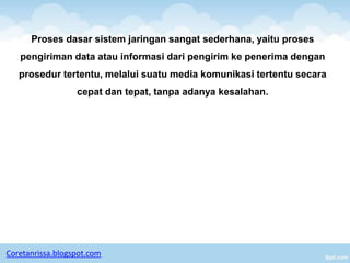 Proses dasar sistem jaringan sangat sederhana, yaitu proses
   pengiriman data atau informasi dari pengirim ke penerima dengan
   prosedur tertentu, melalui suatu media komunikasi tertentu secara
                  cepat dan tepat, tanpa adanya kesalahan.




Coretanrissa.blogspot.com
 