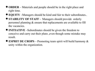 ORDER – Materials and people should be in the right place and
right time.
EQUITY –Managers should be kind and fair to their subordinates..
STABILITY OF STAFF - Managers should provide orderly
personnel planning & ensure that replacements are available to fill
the vacancies.
INITIATIVE –Subordinates should be given the freedom to
conceive and carry out their plans ,even though some mistake may
result.
ESPRIT DE CROPS – Promoting team spirit will build harmony &
unity within the organization.
 