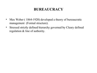 BUREAUCRACY
• Max Weber ( 1864-1920) developed a theory of bureaucratic
management (Formal structure).
• Stressed strictly defined hierarchy governed by Cleary defined
regulation & line of authority.
 
