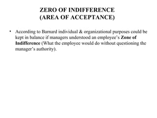 ZERO OF INDIFFERENCE
(AREA OF ACCEPTANCE)
• According to Barnard individual & organizational purposes could be
kept in balance if managers understood an employee’s Zone of
Indifference (What the employee would do without questioning the
manager’s authority).
 