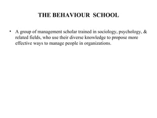 THE BEHAVIOUR SCHOOL
• A group of management scholar trained in sociology, psychology, &
related fields, who use their diverse knowledge to propose more
effective ways to manage people in organizations.
 
