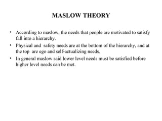 MASLOW THEORY
• According to maslow, the needs that people are motivated to satisfy
fall into a hierarchy.
• Physical and safety needs are at the bottom of the hierarchy, and at
the top are ego and self-actualizing needs.
• In general maslow said lower level needs must be satisfied before
higher level needs can be met.
 