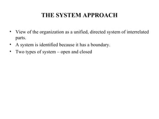 THE SYSTEM APPROACH
• View of the organization as a unified, directed system of interrelated
parts.
• A system is identified because it has a boundary.
• Two types of system – open and closed
 
