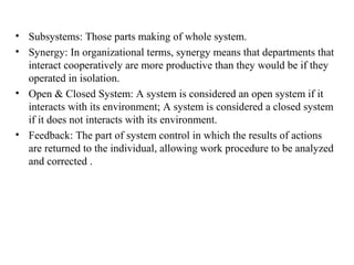 • Subsystems: Those parts making of whole system.
• Synergy: In organizational terms, synergy means that departments that
interact cooperatively are more productive than they would be if they
operated in isolation.
• Open & Closed System: A system is considered an open system if it
interacts with its environment; A system is considered a closed system
if it does not interacts with its environment.
• Feedback: The part of system control in which the results of actions
are returned to the individual, allowing work procedure to be analyzed
and corrected .
 