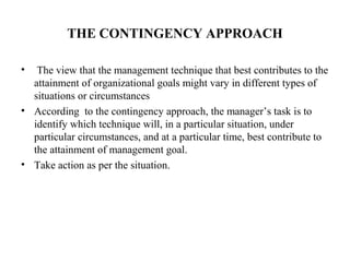 THE CONTINGENCY APPROACH
• The view that the management technique that best contributes to the
attainment of organizational goals might vary in different types of
situations or circumstances
• According to the contingency approach, the manager’s task is to
identify which technique will, in a particular situation, under
particular circumstances, and at a particular time, best contribute to
the attainment of management goal.
• Take action as per the situation.
 