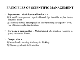PRINCIPLES OF SCIENTIFIC MANAGEMENT
• Replacement rule of thumb with science :-
1) Scientific management, organized knowledge should be applied instead
of rule of thumb
2) Scientific method denote precision in determining any aspect of work,
rule of thumb emphasis estimation.
• Harmony in group action :- Mutual give & take situation. Harmony in
group rather than discord.
• Co-operation:-
1) Mutual understanding & change in thinking.
2) Discourage chaotic individualism
 