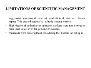 LIMITATIONS OF SCIENTIFIC MANAGEMENT
• Aggressive mechanical view of production & sidelined human
aspect. This created aggressive attitude among workers.
• High degree of authoritarian approach workers were not allowed to
raise their voice even for genuine grievances.
• Standards were made without considering the Factors affecting it.
 