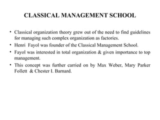 CLASSICAL MANAGEMENT SCHOOL
• Classical organization theory grew out of the need to find guidelines
for managing such complex organization as factories.
• Henri Fayol was founder of the Classical Management School.
• Fayol was interested in total organization & given importance to top
management.
• This concept was further carried on by Max Weber, Mary Parker
Follett & Chester I. Barnard.
 