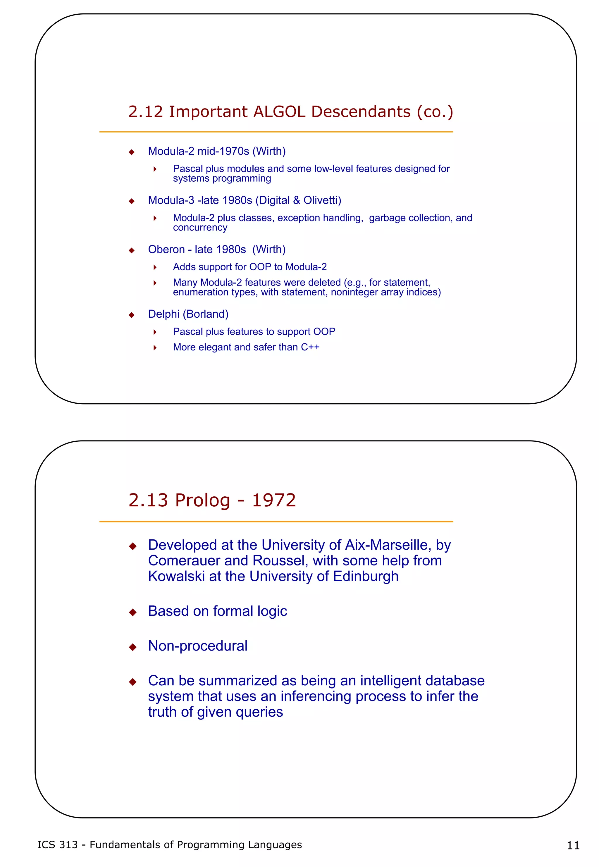 ICS 313 - Fundamentals of Programming Languages 11
2.12 Important ALGOL Descendants (co.)
Modula-2 mid-1970s (Wirth)
Pascal plus modules and some low-level features designed for
systems programming
Modula-3 -late 1980s (Digital & Olivetti)
Modula-2 plus classes, exception handling, garbage collection, and
concurrency
Oberon - late 1980s (Wirth)
Adds support for OOP to Modula-2
Many Modula-2 features were deleted (e.g., for statement,
enumeration types, with statement, noninteger array indices)
Delphi (Borland)
Pascal plus features to support OOP
More elegant and safer than C++
2.13 Prolog - 1972
Developed at the University of Aix-Marseille, by
Comerauer and Roussel, with some help from
Kowalski at the University of Edinburgh
Based on formal logic
Non-procedural
Can be summarized as being an intelligent database
system that uses an inferencing process to infer the
truth of given queries
 