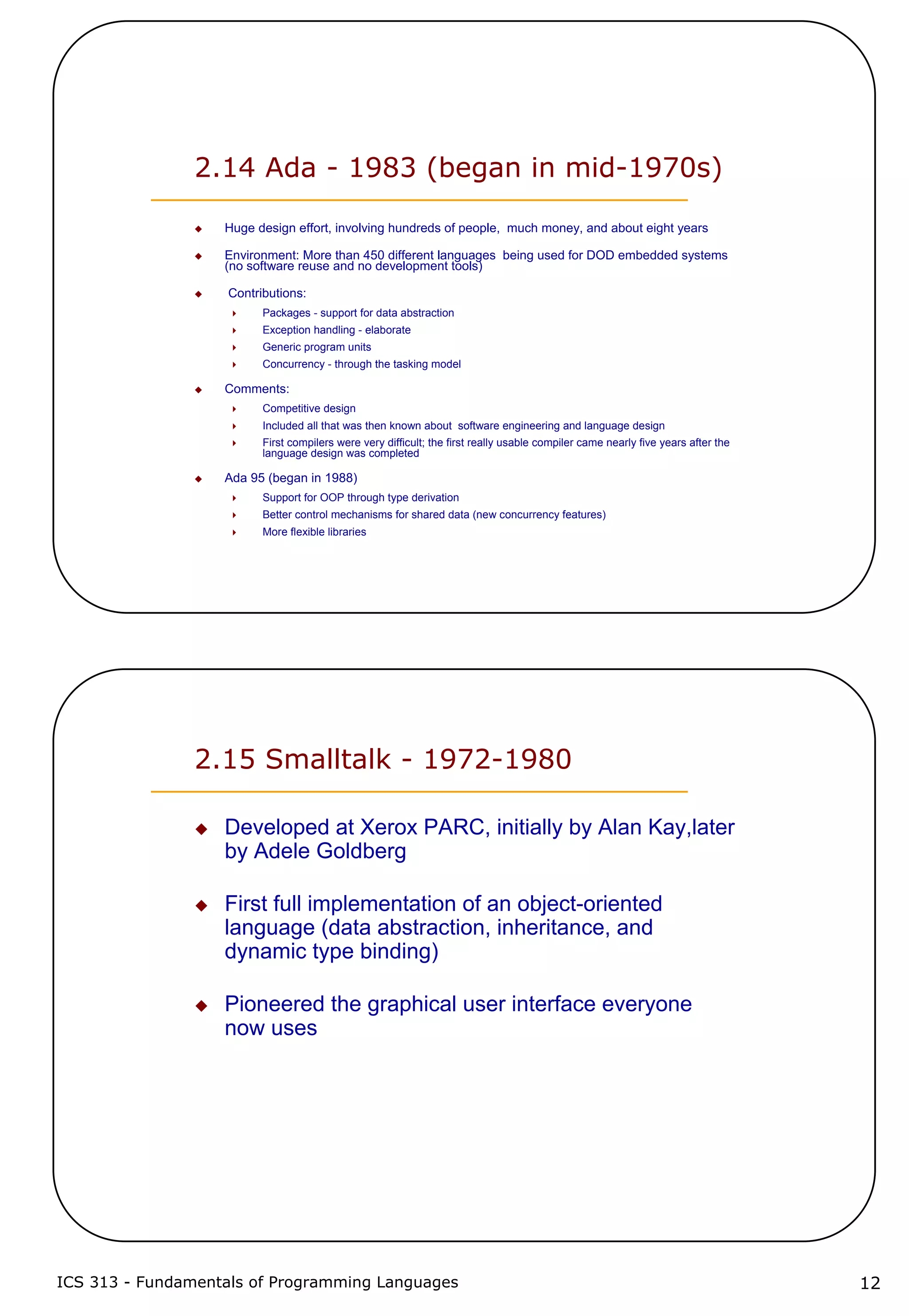 ICS 313 - Fundamentals of Programming Languages 12
2.14 Ada - 1983 (began in mid-1970s)
Huge design effort, involving hundreds of people, much money, and about eight years
Environment: More than 450 different languages being used for DOD embedded systems
(no software reuse and no development tools)
Contributions:
Packages - support for data abstraction
Exception handling - elaborate
Generic program units
Concurrency - through the tasking model
Comments:
Competitive design
Included all that was then known about software engineering and language design
First compilers were very difficult; the first really usable compiler came nearly five years after the
language design was completed
Ada 95 (began in 1988)
Support for OOP through type derivation
Better control mechanisms for shared data (new concurrency features)
More flexible libraries
2.15 Smalltalk - 1972-1980
Developed at Xerox PARC, initially by Alan Kay,later
by Adele Goldberg
First full implementation of an object-oriented
language (data abstraction, inheritance, and
dynamic type binding)
Pioneered the graphical user interface everyone
now uses
 