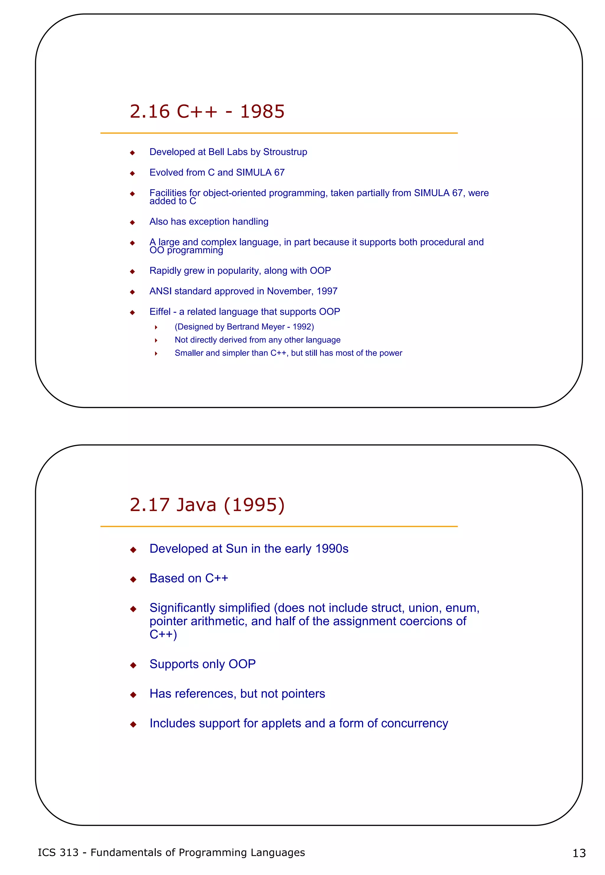 ICS 313 - Fundamentals of Programming Languages 13
2.16 C++ - 1985
Developed at Bell Labs by Stroustrup
Evolved from C and SIMULA 67
Facilities for object-oriented programming, taken partially from SIMULA 67, were
added to C
Also has exception handling
A large and complex language, in part because it supports both procedural and
OO programming
Rapidly grew in popularity, along with OOP
ANSI standard approved in November, 1997
Eiffel - a related language that supports OOP
(Designed by Bertrand Meyer - 1992)
Not directly derived from any other language
Smaller and simpler than C++, but still has most of the power
2.17 Java (1995)
Developed at Sun in the early 1990s
Based on C++
Significantly simplified (does not include struct, union, enum,
pointer arithmetic, and half of the assignment coercions of
C++)
Supports only OOP
Has references, but not pointers
Includes support for applets and a form of concurrency
 