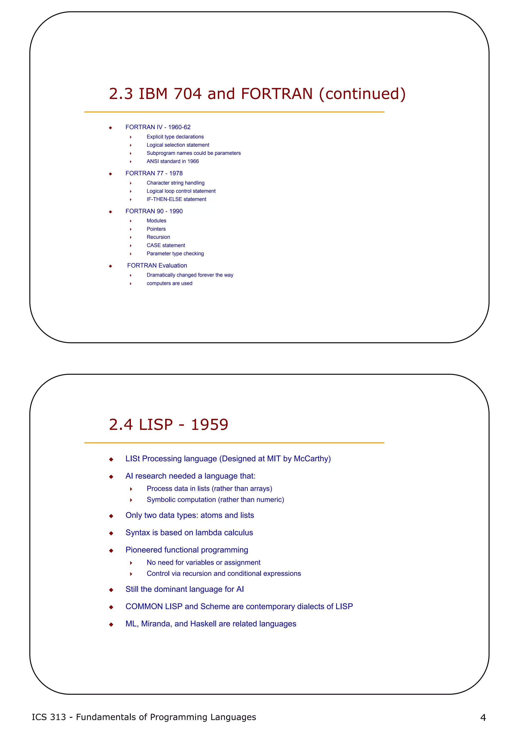 ICS 313 - Fundamentals of Programming Languages 4
2.3 IBM 704 and FORTRAN (continued)
FORTRAN IV - 1960-62
Explicit type declarations
Logical selection statement
Subprogram names could be parameters
ANSI standard in 1966
FORTRAN 77 - 1978
Character string handling
Logical loop control statement
IF-THEN-ELSE statement
FORTRAN 90 - 1990
Modules
Pointers
Recursion
CASE statement
Parameter type checking
FORTRAN Evaluation
Dramatically changed forever the way
computers are used
2.4 LISP - 1959
LISt Processing language (Designed at MIT by McCarthy)
AI research needed a language that:
Process data in lists (rather than arrays)
Symbolic computation (rather than numeric)
Only two data types: atoms and lists
Syntax is based on lambda calculus
Pioneered functional programming
No need for variables or assignment
Control via recursion and conditional expressions
Still the dominant language for AI
COMMON LISP and Scheme are contemporary dialects of LISP
ML, Miranda, and Haskell are related languages
 