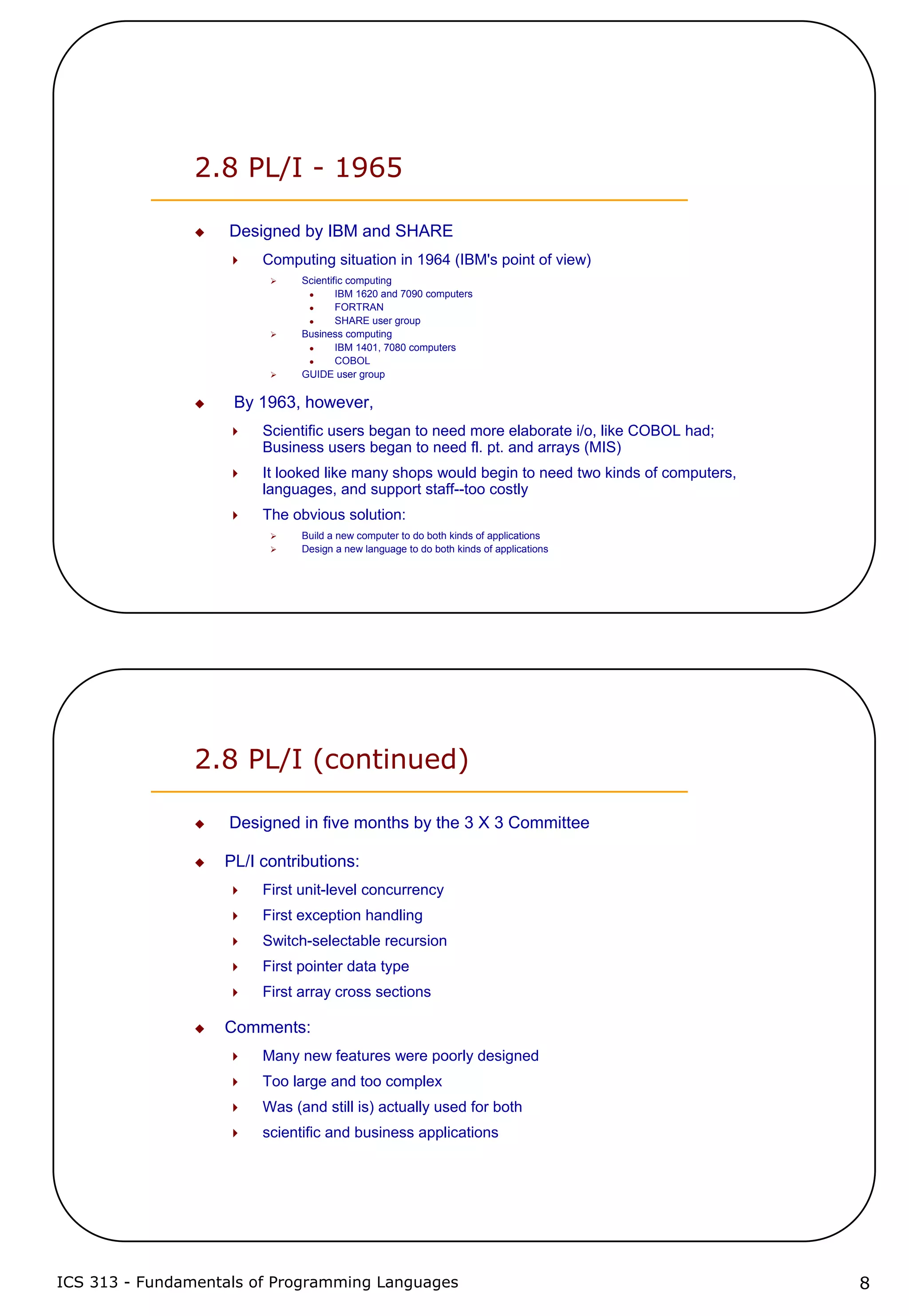 ICS 313 - Fundamentals of Programming Languages 8
2.8 PL/I - 1965
Designed by IBM and SHARE
Computing situation in 1964 (IBM's point of view)
Scientific computing
IBM 1620 and 7090 computers
FORTRAN
SHARE user group
Business computing
IBM 1401, 7080 computers
COBOL
GUIDE user group
By 1963, however,
Scientific users began to need more elaborate i/o, like COBOL had;
Business users began to need fl. pt. and arrays (MIS)
It looked like many shops would begin to need two kinds of computers,
languages, and support staff--too costly
The obvious solution:
Build a new computer to do both kinds of applications
Design a new language to do both kinds of applications
2.8 PL/I (continued)
Designed in five months by the 3 X 3 Committee
PL/I contributions:
First unit-level concurrency
First exception handling
Switch-selectable recursion
First pointer data type
First array cross sections
Comments:
Many new features were poorly designed
Too large and too complex
Was (and still is) actually used for both
scientific and business applications
 