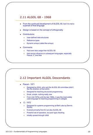 ICS 313 - Fundamentals of Programming Languages 10
2.11 ALGOL 68 - 1968
From the continued development of ALGOL 60, but it is not a
superset of that language
Design is based on the concept of orthogonality
Contributions:
User-defined data structures
Reference types
Dynamic arrays (called flex arrays)
Comments:
Had even less usage than ALGOL 60
Had strong influence on subsequent languages, especially
Pascal, C, and Ada
2.12 Important ALGOL Descendants
Pascal - 1971
Designed by Wirth, who quit the ALGOL 68 committee (didn't
like the direction of that work)
Designed for teaching structured programming
Small, simple, nothing really new
From mid-1970s until the late 1990s, it was the most widely
used language for teaching programming in colleges
C - 1972
Designed for systems programming (at Bell Labs by Dennis
Richie)
Evolved primarily from B, but also ALGOL 68
Powerful set of operators, but poor type checking
Initially spread through UNIX
 
