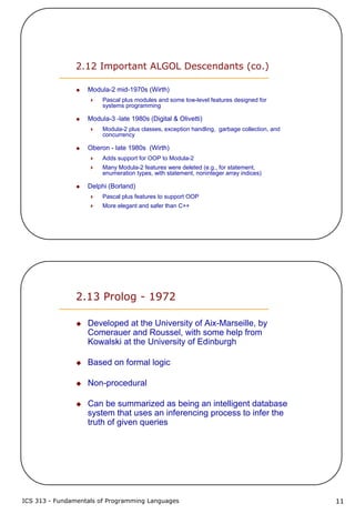 ICS 313 - Fundamentals of Programming Languages 11
2.12 Important ALGOL Descendants (co.)
Modula-2 mid-1970s (Wirth)
Pascal plus modules and some low-level features designed for
systems programming
Modula-3 -late 1980s (Digital & Olivetti)
Modula-2 plus classes, exception handling, garbage collection, and
concurrency
Oberon - late 1980s (Wirth)
Adds support for OOP to Modula-2
Many Modula-2 features were deleted (e.g., for statement,
enumeration types, with statement, noninteger array indices)
Delphi (Borland)
Pascal plus features to support OOP
More elegant and safer than C++
2.13 Prolog - 1972
Developed at the University of Aix-Marseille, by
Comerauer and Roussel, with some help from
Kowalski at the University of Edinburgh
Based on formal logic
Non-procedural
Can be summarized as being an intelligent database
system that uses an inferencing process to infer the
truth of given queries
 