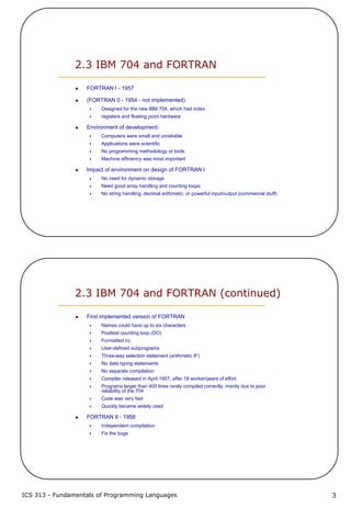 ICS 313 - Fundamentals of Programming Languages 3
2.3 IBM 704 and FORTRAN
FORTRAN I - 1957
(FORTRAN 0 - 1954 - not implemented)
Designed for the new IBM 704, which had index
registers and floating point hardware
Environment of development:
Computers were small and unreliable
Applications were scientific
No programming methodology or tools
Machine efficiency was most important
Impact of environment on design of FORTRAN I
No need for dynamic storage
Need good array handling and counting loops
No string handling, decimal arithmetic, or powerful input/output (commercial stuff)
2.3 IBM 704 and FORTRAN (continued)
First implemented version of FORTRAN
Names could have up to six characters
Posttest counting loop (DO)
Formatted i/o
User-defined subprograms
Three-way selection statement (arithmetic IF)
No data typing statements
No separate compilation
Compiler released in April 1957, after 18 worker/years of effort
Programs larger than 400 lines rarely compiled correctly, mainly due to poor
reliability of the 704
Code was very fast
Quickly became widely used
FORTRAN II - 1958
Independent compilation
Fix the bugs
 