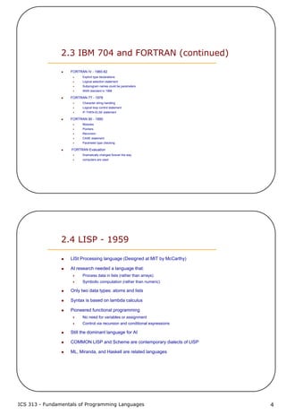 ICS 313 - Fundamentals of Programming Languages 4
2.3 IBM 704 and FORTRAN (continued)
FORTRAN IV - 1960-62
Explicit type declarations
Logical selection statement
Subprogram names could be parameters
ANSI standard in 1966
FORTRAN 77 - 1978
Character string handling
Logical loop control statement
IF-THEN-ELSE statement
FORTRAN 90 - 1990
Modules
Pointers
Recursion
CASE statement
Parameter type checking
FORTRAN Evaluation
Dramatically changed forever the way
computers are used
2.4 LISP - 1959
LISt Processing language (Designed at MIT by McCarthy)
AI research needed a language that:
Process data in lists (rather than arrays)
Symbolic computation (rather than numeric)
Only two data types: atoms and lists
Syntax is based on lambda calculus
Pioneered functional programming
No need for variables or assignment
Control via recursion and conditional expressions
Still the dominant language for AI
COMMON LISP and Scheme are contemporary dialects of LISP
ML, Miranda, and Haskell are related languages
 