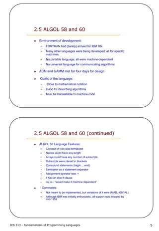 ICS 313 - Fundamentals of Programming Languages 5
2.5 ALGOL 58 and 60
Environment of development:
FORTRAN had (barely) arrived for IBM 70x
Many other languages were being developed, all for specific
machines
No portable language; all were machine-dependent
No universal language for communicating algorithms
ACM and GAMM met for four days for design
Goals of the language:
Close to mathematical notation
Good for describing algorithms
Must be translatable to machine code
2.5 ALGOL 58 and 60 (continued)
ALGOL 58 Language Features:
Concept of type was formalized
Names could have any length
Arrays could have any number of subscripts
Subscripts were placed in brackets
Compound statements (begin ... end)
Semicolon as a statement separator
Assignment operator was :=
if had an else-if clause
no i/o - “would make it machine dependent”
Comments:
Not meant to be implemented, but variations of it were (MAD, JOVIAL)
Although IBM was initially enthusiastic, all support was dropped by
mid-1959
 