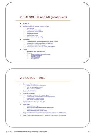 ICS 313 - Fundamentals of Programming Languages 6
2.5 ALGOL 58 and 60 (continued)
ALGOL 60
Modified ALGOL 58 at 6-day meeting in Paris
New Features:
Block structure (local scope)
Two parameter passing methods
Subprogram recursion
Stack-dynamic arrays
Still no i/o and no string handling
Successes:
It was the standard way to publish algorithms for over 20 years
All subsequent imperative languages are based on it
First machine-independent language
First language whose syntax was formally defined (BNF)
Failure:
Never widely used, especially in U.S.
Reasons:
No i/o and the character set made programs nonportable
Too flexible--hard to implement
Intrenchment of FORTRAN
Formal syntax description
Lack of support of IBM
2.6 COBOL - 1960
Environment of development:
UNIVAC was beginning to use FLOW-MATIC
USAF was beginning to use AIMACO
IBM was developing COMTRAN
Based on FLOW-MATIC
FLOW-MATIC features:
Names up to 12 characters, with embedded hyphens
English names for arithmetic operators (no arithmetic expressions)
Data and code were completely separate
Verbs were first word in every statement
First Design Meeting (Pentagon) - May 1959
Design goals:
Must look like simple English
Must be easy to use, even if that means it will be less powerful
Must broaden the base of computer users
Must not be biased by current compiler problems
Design committee members were all from computer manufacturers and DoD branches
Design Problems: arithmetic expressions? subscripts? Fights among manufacturers
 