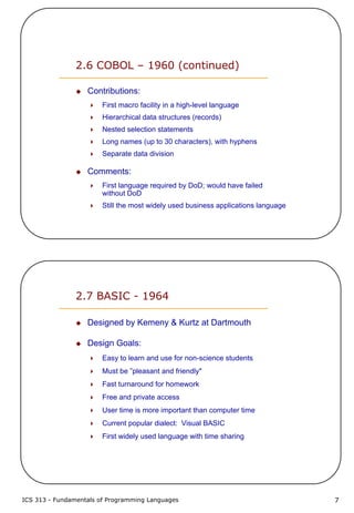 ICS 313 - Fundamentals of Programming Languages 7
2.6 COBOL – 1960 (continued)
Contributions:
First macro facility in a high-level language
Hierarchical data structures (records)
Nested selection statements
Long names (up to 30 characters), with hyphens
Separate data division
Comments:
First language required by DoD; would have failed
without DoD
Still the most widely used business applications language
2.7 BASIC - 1964
Designed by Kemeny & Kurtz at Dartmouth
Design Goals:
Easy to learn and use for non-science students
Must be ”pleasant and friendly"
Fast turnaround for homework
Free and private access
User time is more important than computer time
Current popular dialect: Visual BASIC
First widely used language with time sharing
 