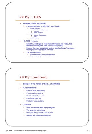ICS 313 - Fundamentals of Programming Languages 8
2.8 PL/I - 1965
Designed by IBM and SHARE
Computing situation in 1964 (IBM's point of view)
Scientific computing
IBM 1620 and 7090 computers
FORTRAN
SHARE user group
Business computing
IBM 1401, 7080 computers
COBOL
GUIDE user group
By 1963, however,
Scientific users began to need more elaborate i/o, like COBOL had;
Business users began to need fl. pt. and arrays (MIS)
It looked like many shops would begin to need two kinds of computers,
languages, and support staff--too costly
The obvious solution:
Build a new computer to do both kinds of applications
Design a new language to do both kinds of applications
2.8 PL/I (continued)
Designed in five months by the 3 X 3 Committee
PL/I contributions:
First unit-level concurrency
First exception handling
Switch-selectable recursion
First pointer data type
First array cross sections
Comments:
Many new features were poorly designed
Too large and too complex
Was (and still is) actually used for both
scientific and business applications
 