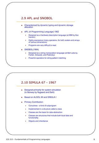ICS 313 - Fundamentals of Programming Languages 9
2.9 APL and SNOBOL
Characterized by dynamic typing and dynamic storage
allocation
APL (A Programming Language) 1962
Designed as a hardware description language (at IBM by Ken
Iverson)
Highly expressive (many operators, for both scalars and arrays
of various dimensions)
Programs are very difficult to read
SNOBOL(1964)
Designed as a string manipulation language (at Bell Labs by
Farber, Griswold, and Polensky)
Powerful operators for string pattern matching
2.10 SIMULA 67 - 1967
Designed primarily for system simulation
(in Norway by Nygaard and Dahl)
Based on ALGOL 60 and SIMULA I
Primary Contribution:
Coroutines - a kind of subprogram
Implemented in a structure called a class
Classes are the basis for data abstraction
Classes are structures that include both local data and
functionality
Objects and inheritance
 