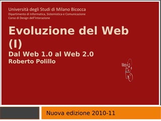 Università degli Studi di Milano Bicocca Dipartimento di Informatica, Sistemistica e Comunicazione Corso di Design dell’Interazione Evoluzione del Web (I) Dal Web 1.0 al Web 2.0 Roberto Polillo  Nuova edizione 2010-11 