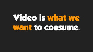 Video is what we
want to consume.
 