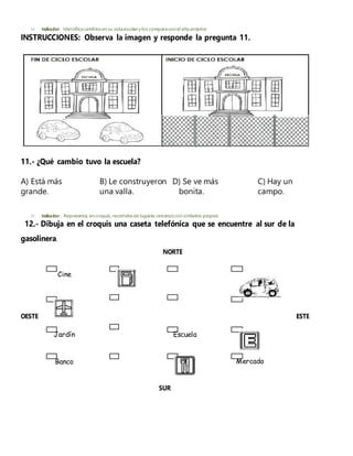  Indicador: Identificacambiosen su vidaescolary los comparacon el añoanterior.
INSTRUCCIONES: Observa la imagen y responde la pregunta 11.
11.- ¿Qué cambio tuvo la escuela?
A) Está más B) Le construyeron D) Se ve más C) Hay un
grande. una valla. bonita. campo.
 Indicador: Representa, en croquis, recorridosde lugares cercanoscon símbolos propios.
12.- Dibuja en el croquis una caseta telefónica que se encuentre al sur de la
gasolinera.
NORTE
Cine
OESTE ESTE
Jardín Escuela
Banco Mercado
SUR
 