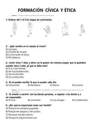 FORMACIÓN CÍVICA Y ÉTICA
 Indicador: Distingue cambiospersonalesque se presentan durante la vida.
1- Ordena del 1 al 5 las etapas de crecimiento:
2.- ¿Qué cambia en tu cuerpo al crecer?
A) Los ojos.
A) El color de mi piel.
B) La forma de mi boca.
C) Mi estatura.
3.- Javier tiene 7 años y ahora no le gustan los mismos juegos que le gustaban
cuando tenía 2 años ¿A qué se debe esto?
A) A su crecimiento.
B) Ve mucha televisión.
C) Va a la escuela.
D) Es un aburrido.
4.- En el puedes escribir lo que te sucede cada día:
A) Instructivo. B) Periódico. C) Diario. D) Cuento.
 Indicador: Reconoce la importancia de pertenecer a una familia con características culturales propias, valiosas como las de
otras familias.
5.- Te enseña a convivir con las demás personas, a respetar a los demás y a
ser responsable.
A) El cine. B) La familia. C) Los amigos. D) La televisión.
6.- ¿Por qué es importante tener una familia?
A) Porque me compran juguetes.
B) Porque me apoyan y me cuidan.
C) Para que me den dinero.
D) Porque la mayoría tiene una.
 