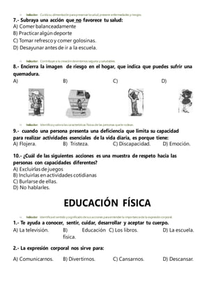  Indicador: Cuidasu alimentación parapreservar lasalud, prevenir enfermedades y riesgos.
7.- Subraya una acción que no favorece tu salud:
A) Comer balanceadamente
B) Practicaralgún deporte
C) Tomar refresco y comer golosinas.
D) Desayunar antes de ir a la escuela.
 Indicador: Contribuye a la creación deentornos seguros y saludables.
8.- Encierra la imagen de riesgo en el hogar, que indica que puedes sufrir una
quemadura.
A) B) C) D)
 Indicador: Identificay valoralascaracterísticas físicasde las personas quele rodean.
9.- cuando una persona presenta una deficiencia que limita su capacidad
para realizar actividades esenciales de la vida diaria, es porque tiene:
A) Flojera. B) Tristeza. C) Discapacidad. D) Emoción.
10.- ¿Cuál de las siguientes acciones es una muestra de respeto hacia las
personas con capacidades diferentes?
A) Excluirlas de juegos
B) Incluirlas en actividades cotidianas
C) Burlarse de ellas.
D) No hablarles.
EDUCACIÓN FÍSICA
 Indicador: Identificael sentido y significado desusacciones paraentender la importanciade la expresión corporal.
1.- Te ayuda a conocer, sentir, cuidar, desarrollar y aceptar tu cuerpo.
A) La televisión. B) Educación C) Los libros. D) La escuela.
física.
2.- La expresión corporal nos sirve para:
A) Comunicarnos. B) Divertirnos. C) Cansarnos. D) Descansar.
 