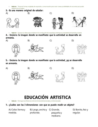  Indicador: Propone formas originales de expresión y comunicación para crear nuevas posibilidades de acciones que puede
realizarcon su cuerpo.
3.- Es una manera original de saludar:
A) B) C) D)
 Indicador: Expresasus ideas paracontribuir en la construcción de propuestascolectivas en actividades deexpresión corporal.
4.- Encierra la imagen donde se manifieste que la actividad se desarrolla en
armonía.
A) B) C) D)
5.- Encierra la imagen donde se manifieste que la actividad no se desarrolla
en armonía.
A) B) C) D)
EDUCACIÓN ARTISTICA
 Indicador: Distingue lasdiferencias entre las formas bidimensionales y tridimensionales.
1.- ¿Cuáles son las 3 dimensiones con que se puede medir un objeto?
A) Color, forma y B) Largo, ancho y C) Grande, D) Bonito, feo y
medida. profundo. pequeño y regular.
mediano.
 