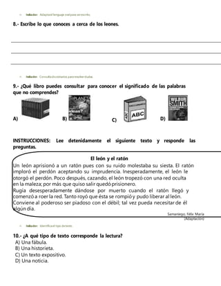  Indicador: Adaptael lenguaje oralpara serescrito.
8.- Escribe lo que conoces a cerca de los leones.
 Indicador: Consultadiccionarios pararesolverdudas.
9.- ¿Qué libro puedes consultar para conocer el significado de las palabras
que no comprendes?
A) B) C) D)
INSTRUCCIONES: Lee detenidamente el siguiente texto y responde las
preguntas.
El león y el ratón
Un león aprisionó a un ratón pues con su ruido molestaba su siesta. El ratón
imploró el perdón aceptando su imprudencia. Inesperadamente, el león le
otorgó el perdón. Poco después, cazando, el león tropezó con una red oculta
en la maleza; por más que quiso salir quedó prisionero.
Rugía desesperadamente dándose por muerto cuando el ratón llegó y
comenzó a roer la red. Tanto royó que ésta se rompió y pudo liberar al león.
Conviene al poderoso ser piadoso con el débil; tal vez pueda necesitar de él
algún día.
Samaniego, Félix María
(Adaptación)
 Indicador: Identificael tipo detexto.
10.- ¿A qué tipo de texto corresponde la lectura?
A) Una fábula.
B) Una historieta.
C) Un texto expositivo.
D) Una noticia.
 