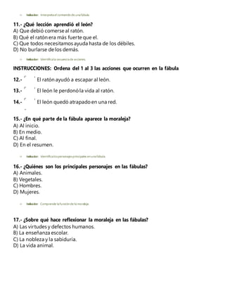  Indicador: Interpretael contenidode unafábula.
11.- ¿Qué lección aprendió el león?
A) Que debió comerse al ratón.
B) Qué el ratón era más fuerte que el.
C) Que todos necesitamos ayuda hasta de los débiles.
D) No burlarse de los demás.
 Indicador: Identificala secuenciade acciones.
INSTRUCCIONES: Ordena del 1 al 3 las acciones que ocurren en la fábula.
12.- El ratón ayudó a escapar al león.
13.- El león le perdonó la vida al ratón.
14.- El león quedó atrapado en una red.
15.- ¿En qué parte de la fábula aparece la moraleja?
A) Al inicio.
B) En medio.
C) Al final.
D) En el resumen.
 Indicador: Identificalospersonajesprincipales en unafábula.
16.- ¿Quiénes son los principales personajes en las fábulas?
A) Animales.
B) Vegetales.
C) Hombres.
D) Mujeres.
 Indicador: Comprende lafunción de la moraleja.
17.- ¿Sobre qué hace reflexionar la moraleja en las fábulas?
A) Las virtudes y defectos humanos.
B) La enseñanza escolar.
C) La nobleza y la sabiduría.
D) La vida animal.
 