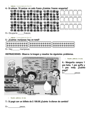  Indicador: Cuenta objetosde 10 en 10.
4.- Si colocas 10 canicas en cada frasco ¿Cuántos frascos ocuparías?
R= Ocuparía _______frascos.
 Indicador: Cuenta objetosde 20 en 20.
5.- ¿Cuántas mariposas hay en total?
R= Hay________ mariposas
INSTRUCCIONES: Observa la imagen y resuelve los siguientes problemas.
 Resuelvo problemas de suma.
6.- Margarita compro 1
pez beta, 1 pez guffy y
1 pez moly ¿Cuánto
pagó?
R=___________pesos
 Resuelvo problemas de resta.
7.- Si pagó con un billete de $ 100.00 ¿Cuánto le dieron de cambio?
R=_____________pesos.
 