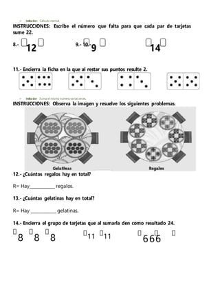 12 9 14
 Indicador: Cálculo mental.
INSTRUCCIONES: Escribe el número que falta para que cada par de tarjetas
sume 22.
8.- 9.- 10.-
11.- Encierra la ficha en la que al restar sus puntos resulte 2.
 Indicador: Suma el mismo número varias veces.
INSTRUCCIONES: Observa la imagen y resuelve los siguientes problemas.
12.- ¿Cuántos regalos hay en total?
R= Hay____________ regalos.
13.- ¿Cuántas gelatinas hay en total?
R= Hay ____________ gelatinas.
14.- Encierra el grupo de tarjetas que al sumarla den como resultado 24.
8 8 8 11 11 666
 