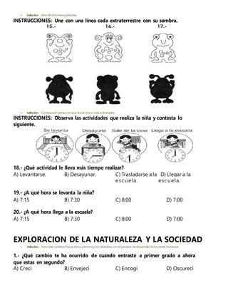  Indicador: Identificaformasparecidas.
INSTRUCCIONES: Une con una línea cada extraterrestre con su sombra.
 Indicador: Comparael tiempoen que duran dos o más actividades
INSTRUCCIONES: Observa las actividades que realiza la niña y contesta lo
siguiente.
18.- ¿Qué actividad le lleva más tiempo realizar?
A) Levantarse. B) Desayunar. C) Trasladarse a la D) Llegar a la
escuela. escuela.
19.- ¿A qué hora se levanta la niña?
A) 7:15 B) 7:30 C) 8:00 D) 7:00
20.- ¿A qué hora llega a la escuela?
A) 7:15 B) 7:30 C) 8:00 D) 7:00
EXPLORACION DE LA NATURALEZA Y LA SOCIEDAD
 Indicador: Describe cambiosfísicos desu personay los relaciona con el proceso dedesarrollo de losseres humanos.
1.- ¿Qué cambio te ha ocurrido de cuando entraste a primer grado a ahora
que estas en segundo?
A) Crecí B) Envejecí C) Encogí D) Oscurecí
 