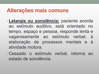 Alterações mais comuns
• Letargia ou sonolência: paciente acorda
ao estímulo auditivo, está orientado no
tempo, espaço e pessoa, responde lenta e
vagarosamente ao estímulo verbal, à
elaboração de processos mentais e à
atividade motora.
• Cessado o estímulo verbal, retorna ao
estado de sonolência.
 