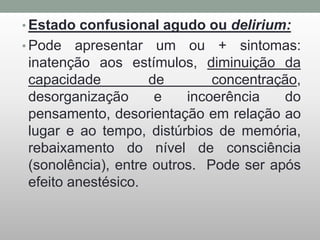 • Estado confusional agudo ou delirium:
• Pode apresentar um ou + sintomas:
inatenção aos estímulos, diminuição da
capacidade de concentração,
desorganização e incoerência do
pensamento, desorientação em relação ao
lugar e ao tempo, distúrbios de memória,
rebaixamento do nível de consciência
(sonolência), entre outros. Pode ser após
efeito anestésico.
 
