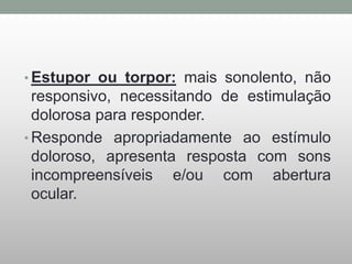 • Estupor ou torpor: mais sonolento, não
responsivo, necessitando de estimulação
dolorosa para responder.
• Responde apropriadamente ao estímulo
doloroso, apresenta resposta com sons
incompreensíveis e/ou com abertura
ocular.
 