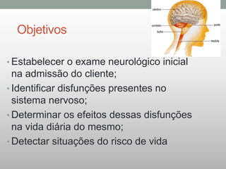 Objetivos
• Estabelecer o exame neurológico inicial
na admissão do cliente;
• Identificar disfunções presentes no
sistema nervoso;
• Determinar os efeitos dessas disfunções
na vida diária do mesmo;
• Detectar situações do risco de vida
 